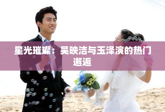 星光璀璨:吴映洁与玉泽演的热门邂逅