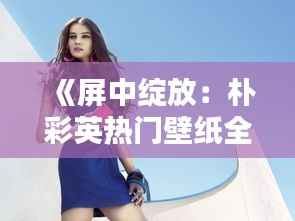 《屏中绽放:朴彩英热门壁纸全屏的魅力》