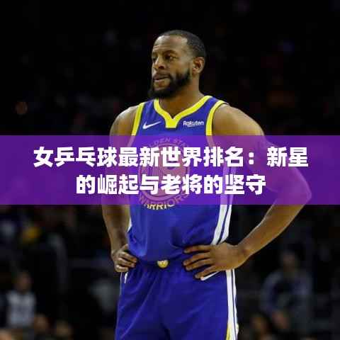 女乒乓球最新世界排名：新星的崛起与老将的坚守