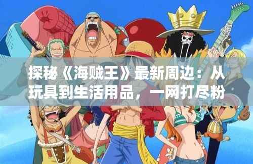 探秘《海贼王》最新周边:从玩具到生活用品,一网打尽粉丝心