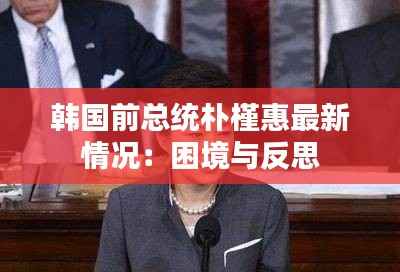 韩国前总统朴槿惠最新情况：困境与反思