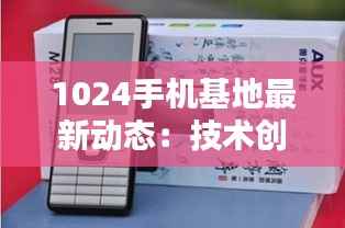 1024手机基地最新动态：技术创新引领未来通信潮流