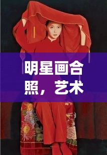 明星画合照，艺术名人的完美融合风采