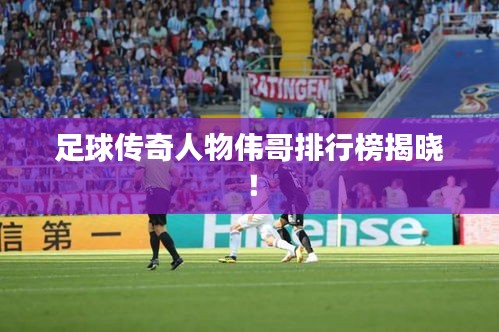 足球传奇人物伟哥排行榜揭晓!