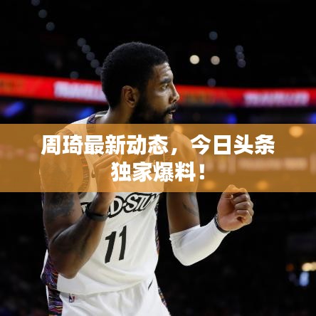 周琦最新动态,今日头条独家爆料!