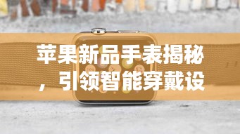 苹果新品手表揭秘，引领智能穿戴设备新潮流风向标